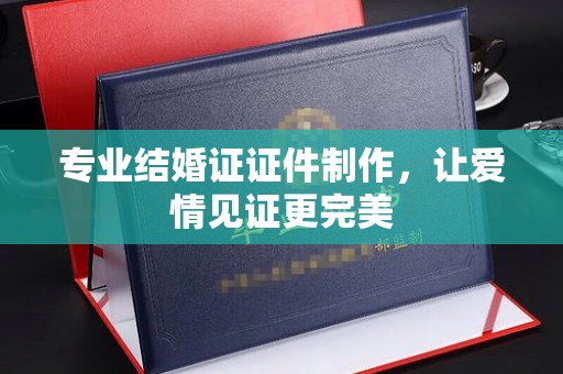 醴陵专业结婚证证件制作，让爱情见证更完美
