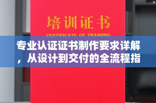 醴陵专业认证证书制作要求详解，从设计到交付的全流程指南