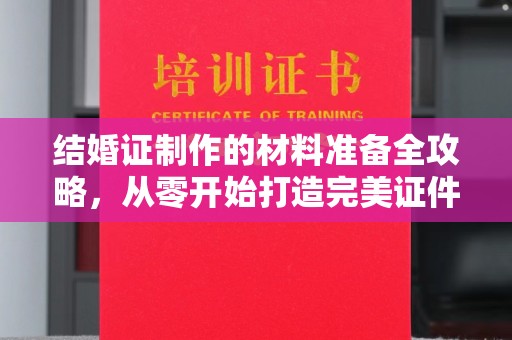 醴陵结婚证制作的材料准备全攻略，从零开始打造完美证件