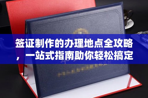 醴陵签证制作的办理地点全攻略，一站式指南助你轻松搞定签证